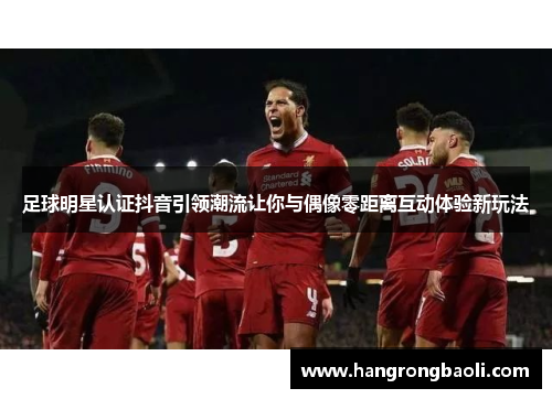 足球明星认证抖音引领潮流让你与偶像零距离互动体验新玩法